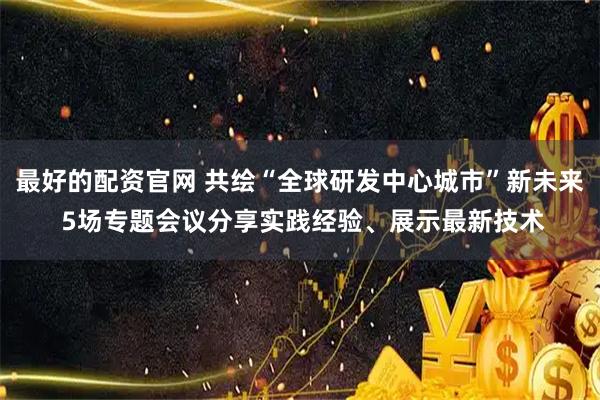 最好的配资官网 共绘“全球研发中心城市”新未来 5场专题会议分享实践经验、展示最新技术