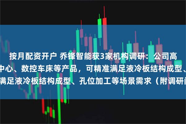 按月配资开户 乔锋智能获3家机构调研：公司高速钻攻中心、立式加工中心、数控车床等产品，可精准满足液冷板结构成型、孔位加工等场景需求（附调研问答）
