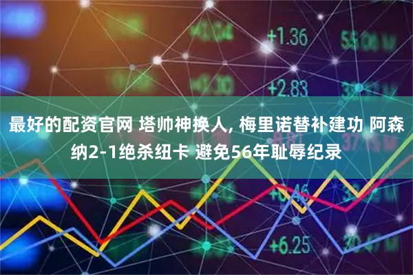最好的配资官网 塔帅神换人, 梅里诺替补建功 阿森纳2-1绝杀纽卡 避免56年耻辱纪录