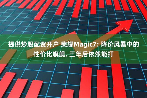 提供炒股配资开户 荣耀Magic7: 降价风暴中的性价比旗舰, 三年后依然能打