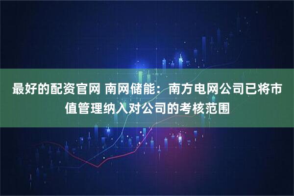 最好的配资官网 南网储能：南方电网公司已将市值管理纳入对公司的考核范围