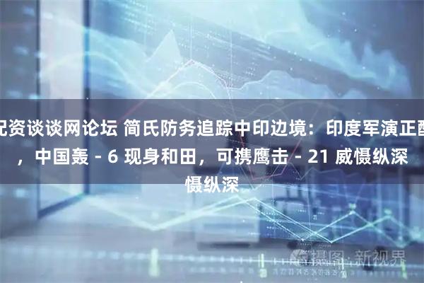 配资谈谈网论坛 简氏防务追踪中印边境:印度军演正酣,中国轰 - 6 现身和田,可携鹰击 - 21 威慑纵深