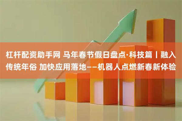 杠杆配资助手网 马年春节假日盘点·科技篇丨融入传统年俗 加快应用落地——机器人点燃新春新体验