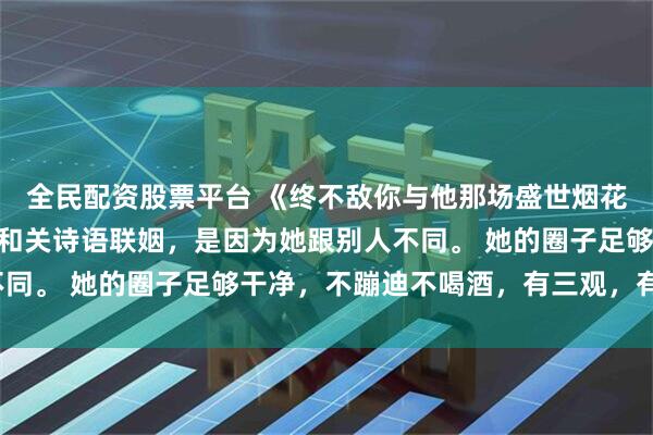 全民配资股票平台 《终不敌你与他那场盛世烟花》关诗语陈述之 决定和关诗语联姻，是因为她跟别人不同。 她的圈子足够干净，不蹦迪不喝酒，有三观，有边界。