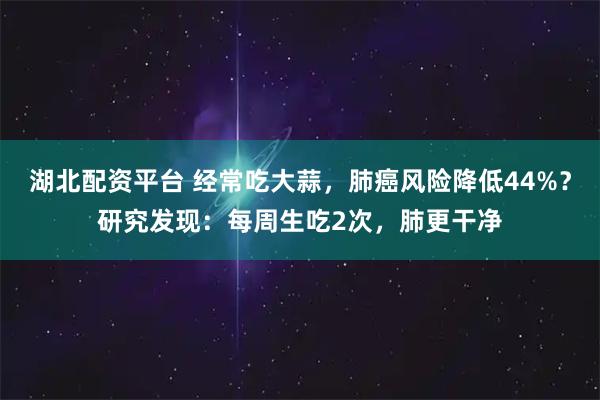 湖北配资平台 经常吃大蒜，肺癌风险降低44%？研究发现：每周生吃2次，肺更干净