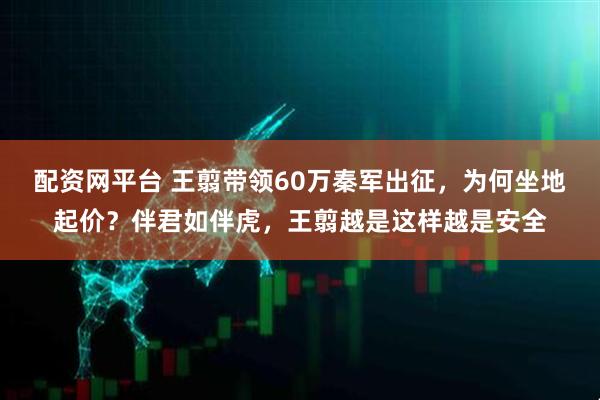 配资网平台 王翦带领60万秦军出征，为何坐地起价？伴君如伴虎，王翦越是这样越是安全