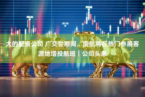 大的配资公司 广交会期间，南航将在热门参展客源地增投航班｜公司头条
