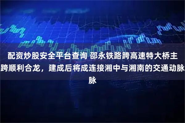 配资炒股安全平台查询 邵永铁路跨高速特大桥主跨顺利合龙，建成后将成连接湘中与湘南的交通动脉