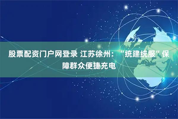 股票配资门户网登录 江苏徐州：“统建统服”保障群众便捷充电