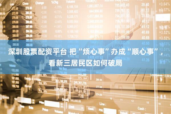 深圳股票配资平台 把“烦心事”办成“顺心事”，看新三居民区如何破局