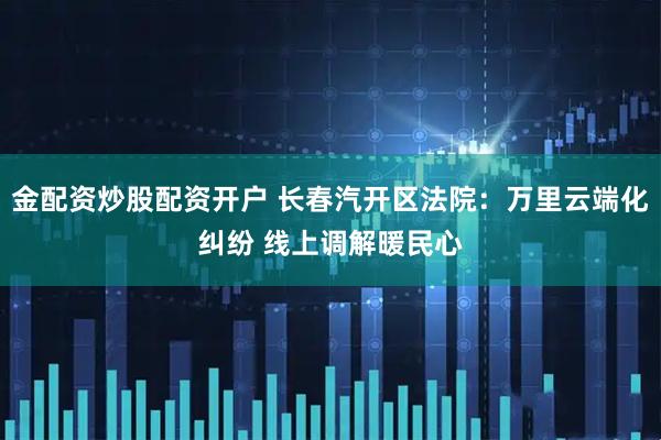 金配资炒股配资开户 长春汽开区法院：万里云端化纠纷 线上调解暖民心