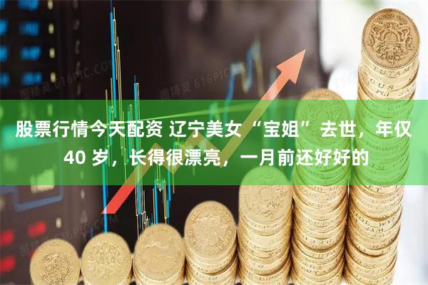 股票行情今天配资 辽宁美女 “宝姐” 去世，年仅 40 岁，长得很漂亮，一月前还好好的