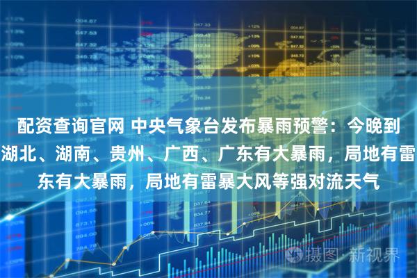 配资查询官网 中央气象台发布暴雨预警：今晚到明晚，山东、安徽、湖北、湖南、贵州、广西、广东有大暴雨，局地有雷暴大风等强对流天气