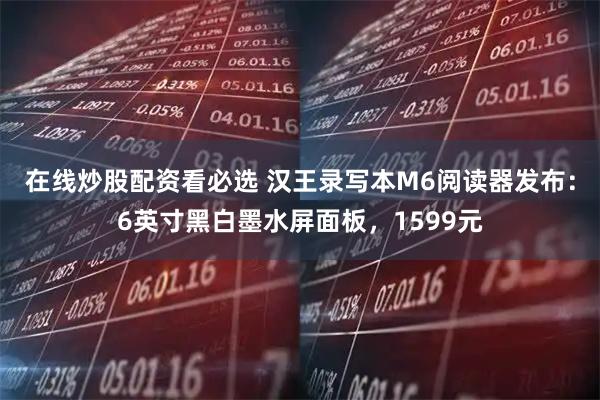 在线炒股配资看必选 汉王录写本M6阅读器发布：6英寸黑白墨水屏面板，1599元