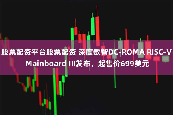 股票配资平台股票配资 深度数智DC-ROMA RISC-V Mainboard III发布，起售价699美元