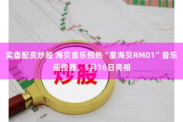 实盘配资炒股 海贝音乐预热“星海贝RM01”音乐遥控器，5月16日亮相