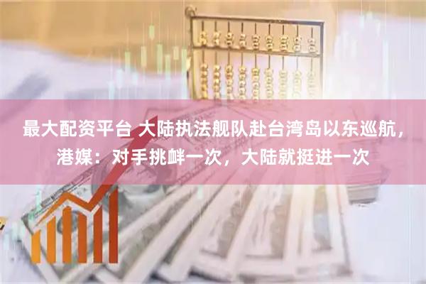 最大配资平台 大陆执法舰队赴台湾岛以东巡航，港媒：对手挑衅一次，大陆就挺进一次