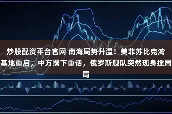 炒股配资平台官网 南海局势升温!美菲苏比克湾基地重启,中方撂下重话,俄罗斯舰队突然现身搅局